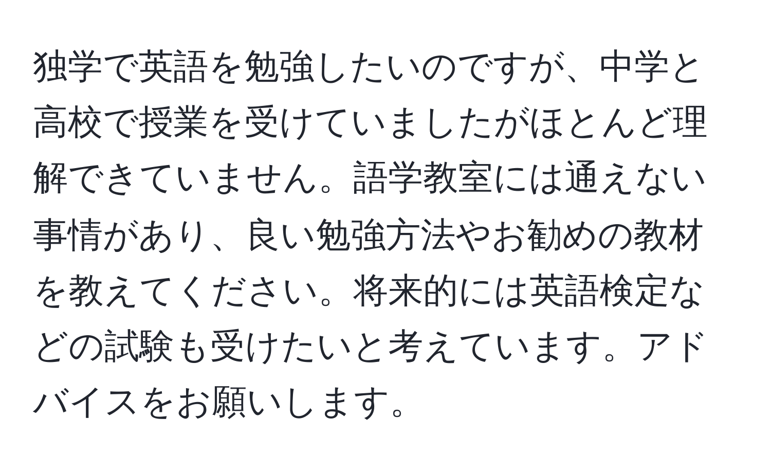 独学で英語を勉強したいのですが、中学と高校で授業を受けていましたがほとんど理解できていません。語学教室には通えない事情があり、良い勉強方法やお勧めの教材を教えてください。将来的には英語検定などの試験も受けたいと考えています。アドバイスをお願いします。