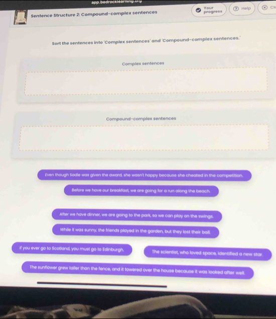 app, bedrocklearning y
Sentence Structure 2: Compound-complex sentences progress Your 7 Help 8 C
Sort the sentences into 'Complex sentences' and 'Compound-complex sentences.'
Complex sentences
Compound-complex sentences
E'ven though Sadie was given the award, she wasn't happy because she cheated in the competition.
Before we have our breakfast, we are going for a run along the beach.
After we have dinner, we are going to the park, so we can play on the swings.
While it was sunny, the friends played in the garden, but they lost their ball.
if you ever go to Scotland, you must go to Edinburgh. The scientist, who loved space, identified a new star.
The sunflower grew taller than the fence, and it towered over the house because it was looked after well,