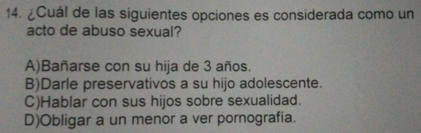 ¿Cuál de las siguientes opciones es considerada como un
acto de abuso sexual?
A)Bañarse con su hija de 3 años.
B)Darle preservativos a su hijo adolescente.
C)Hablar con sus hijos sobre sexualidad.
D)Obligar a un menor a ver pornografía.