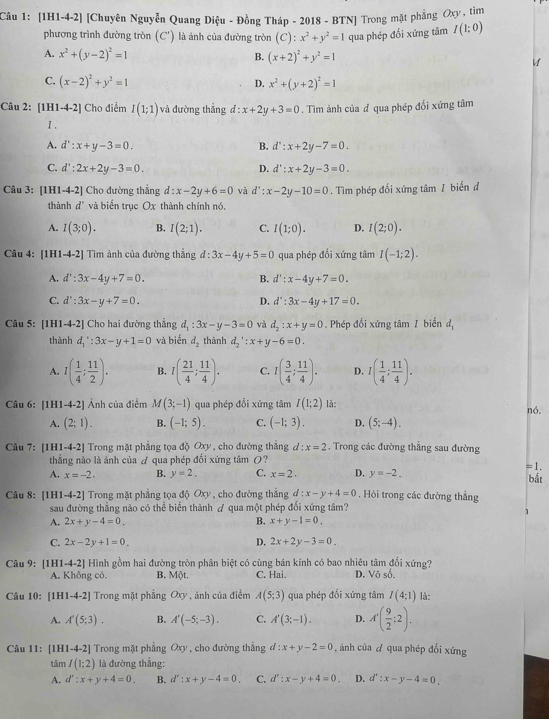 [1H1-4-2] [Chuyên Nguyễn Quang Diệu - Đồng Tháp - 2018 - BTN] Trong mặt phẳng Oxy, tìm
phương trình đường tròn (C') ) là ảnh của đường tròn (C): x^2+y^2=1 qua phép đối xứng tâm I(1;0)
A. x^2+(y-2)^2=1 B. (x+2)^2+y^2=1 M
C. (x-2)^2+y^2=1 x^2+(y+2)^2=1
D.
Câu 2: [1H1-4-2] Cho điểm I(1;1) và đường thắng d:x+2y+3=0. Tìm ảnh của d qua phép đối xứng tâm
I .
A. d':x+y-3=0. B. d':x+2y-7=0.
C. d':2x+2y-3=0. D. d':x+2y-3=0.
Câu 3: [1H1-4-2] Cho đường thẳng d:x-2y+6=0 và d':x-2y-10=0. Tìm phép đối xứng tâm I biến d
thành d' và biến trục Ox thành chính nó.
A. I(3;0). I(2;1). I(1;0). D. I(2;0).
B.
C.
Câu 4: [1] [1-4-2] Tìm ảnh của đường thắng d:3x-4y+5=0 qua phép đối xứng tâm I(-1;2).
A. d':3x-4y+7=0. B. d':x-4y+7=0.
C. d':3x-y+7=0. D. d':3x-4y+17=0.
Câu 5: [1H1-4-2] Cho hai đường thắng d_1:3x-y-3=0 và d_2:x+y=0. Phép đối xứng tâm I biến d_1
thành d_1':3x-y+1=0 và biến d_2 thành d_2':x+y-6=0.
A. I( 1/4 ; 11/2 ). B. I( 21/4 ; 11/4 ). C. I( 3/4 ; 11/4 ). D. I( 1/4 ; 11/4 ).
Câu 6: [1H1-4-2] Ảnh của điểm M(3;-1) qua phép đối xứng tâm I(1;2) là: nó.
A. (2;1). B. (-1;5). C. (-1;3). D. (5;-4).
Câu 7: [1H1-4-2] Trong mặt phẳng tọa độ Oxy, cho đường thẳng d :x=2. Trong các đường thẳng sau đường
thằng nào là ảnh của đ qua phép đối xứng tâm O?
=1.
B. y=2. C.
A. x=-2. x=2. D. y=-2. bất
Câu 8: [1H1-4-2] |  Trong mặt phẳng tọa độ Oxy, cho đường thẳng d:x-y+4=0 Hỏi trong các đường thắng
sau đường thắng nào có thể biến thành  qua một phép đối xứng tâm?
1
A. 2x+y-4=0. B. x+y-1=0.
C. 2x-2y+1=0. D. 2x+2y-3=0.
Câu 9: [1H1-4-2] Hình gồm hai đường tròn phân biệt có cùng bán kính có bao nhiêu tâm đối xứng?
A. Không có. B. Mhat Qt. C. Hai. D. Vô số.
Câu 10: [1H1-4-2] Trong mặt phắng Oxy , ảnh của điểm A(5;3) qua phép đối xứng tâm I(4;1) là:
A. A'(5;3). B. A'(-5;-3). C. A'(3;-1). D. A'( 9/2 ;2).
Câu 11: [1H [1-4-2] Trong mặt phẳng Oxy, cho đường thắng d:x+y-2=0 , ảnh của đ qua phép đối xứng
tâm I(1;2) là đường thắng:
A. d':x+y+4=0. B. d':x+y-4=0. C. d':x-y+4=0. D. d':x-y-4=0.