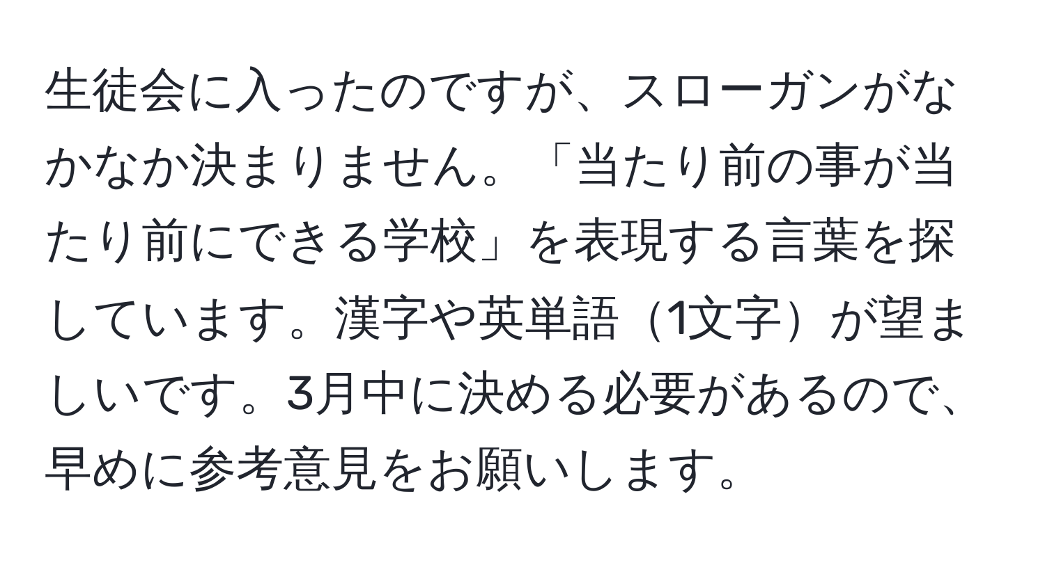 生徒会に入ったのですが、スローガンがなかなか決まりません。「当たり前の事が当たり前にできる学校」を表現する言葉を探しています。漢字や英単語1文字が望ましいです。3月中に決める必要があるので、早めに参考意見をお願いします。