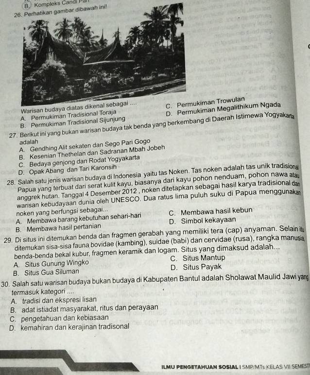 B. Kompleks Candi Pal
A. Permukiman Tradisional Toraiman Trowulan
B. Permukiman Tradisional Sijunjung D. Peiman Megalithikum Ngada
27. Berikut ini yang bukan warisan budaya tak benda yang berkembang di Daerah Istimewa Yogyakan
adalah
A. Gendhing Alit sekaten dan Sego Pari Gogo
B. Kesenian Thethelan dan Sadranan Mbah Jobeh
C. Bedaya genjong dan Rodat Yogyakarta
D. Opak Abang dan Tari Karonsih
28. Salah satu jenis warisan budaya di Indonesia yaitu tas Noken. Tas noken adalah tas unik tradision
Papua yang terbuat dari serat kulit kayu, biasanya dari kayu pohon nenduam, pohon nawa ata
anggrek hutan. Tanggal 4 Desember 2012 , noken ditetapkan sebagai hasil karya tradisional da
warisan kebudayaan dunia oleh UNESCO. Dua ratus lima puluh suku di Papua menggunaka
noken yang berfungsi sebagai...
A. Membawa barang kebutuhan sehari-hari C. Membawa hasil kebun
B. Membawa hasil pertanian D. Simbol kekayaan
29. Di situs ini ditemukan benda dan fragmen gerabah yang memiliki tera (cap) anyaman. Selain it
ditemukan sisa-sisa fauna bovidae (kambing), suidae (babi) dan cervidae (rusa), rangka manusia
benda-benda bekal kubur, fragmen keramik dan logam. Situs yang dimaksud adalah...
A. Situs Gunung Wingko C. Situs Mantup
B. Situs Gua Siluman D. Situs Payak
30. Salah satu warisan budaya bukan budaya di Kabupaten Bantul adalah Sholawat Maulid Jawi yan
termasuk kategori ....
A. tradisi dan ekspresi lisan
B. adat istiadat masyarakat, ritus dan perayaan
C. pengetahuan dan kebiasaan
D. kemahiran dan kerajinan tradisonal
ILMU PENGETAHUAN SOSIAL I SMP/MTS KELAS VII SEMEST