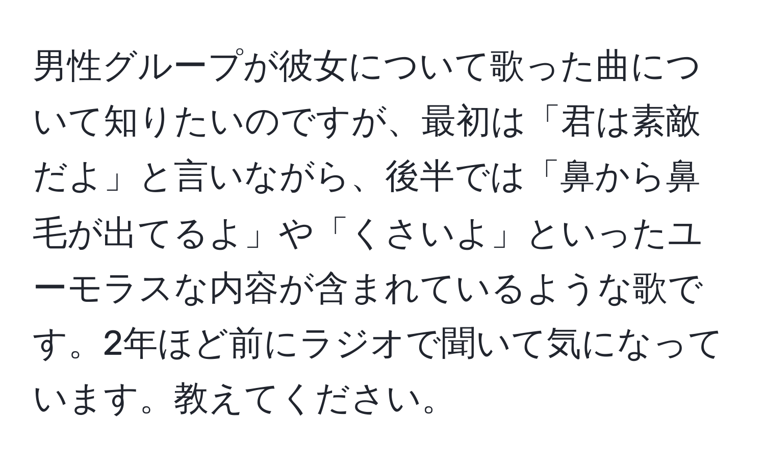 男性グループが彼女について歌った曲について知りたいのですが、最初は「君は素敵だよ」と言いながら、後半では「鼻から鼻毛が出てるよ」や「くさいよ」といったユーモラスな内容が含まれているような歌です。2年ほど前にラジオで聞いて気になっています。教えてください。