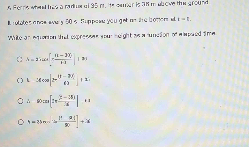 A Ferris wheel has a radius of 35 m. Its center is 36 m above the ground.
It rotates once every 60 s. Suppose you get on the bottom at t=0. 
Write an equation that expresses your height as a function of elapsed time.
h=35cos [π  ((t-30))/60 ]+36
h=36cos [2π  ((t-30))/60 ]+35
h=60cos [2π  ((t-35))/36 ]+60
h=35cos [2π  ((t-30))/60 ]+36