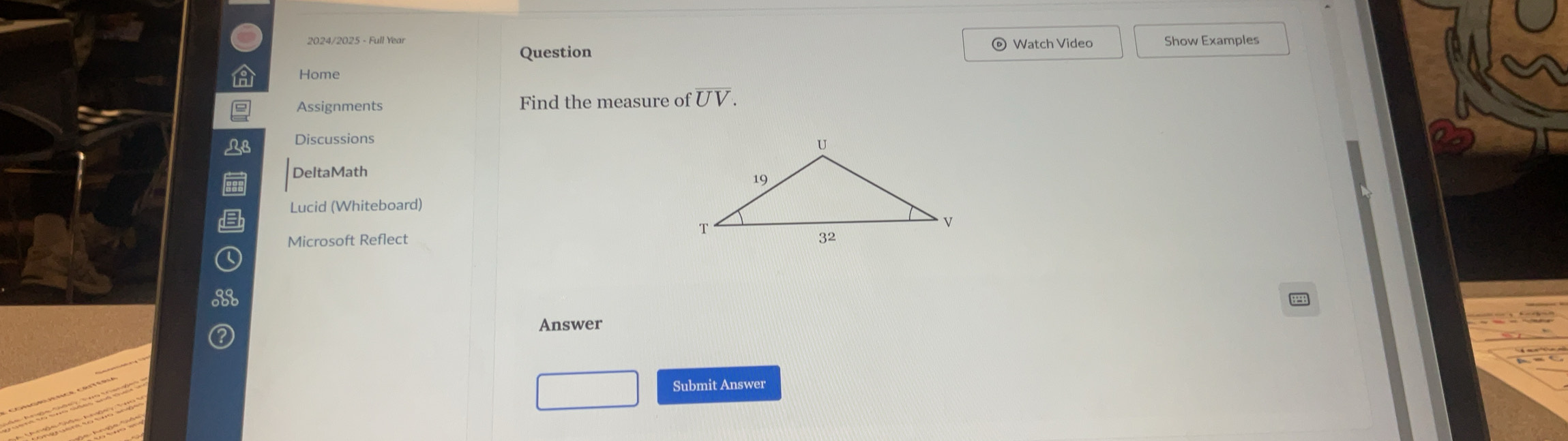 2024/2025 - Full Year Watch Video Show Examples 
Question 
Home 
Assignments Find the measure of UV. 
L8 Discussions 
DeltaMath 
Lucid (Whiteboard) 
Microsoft Reflect 
Answer 
Submit Answer