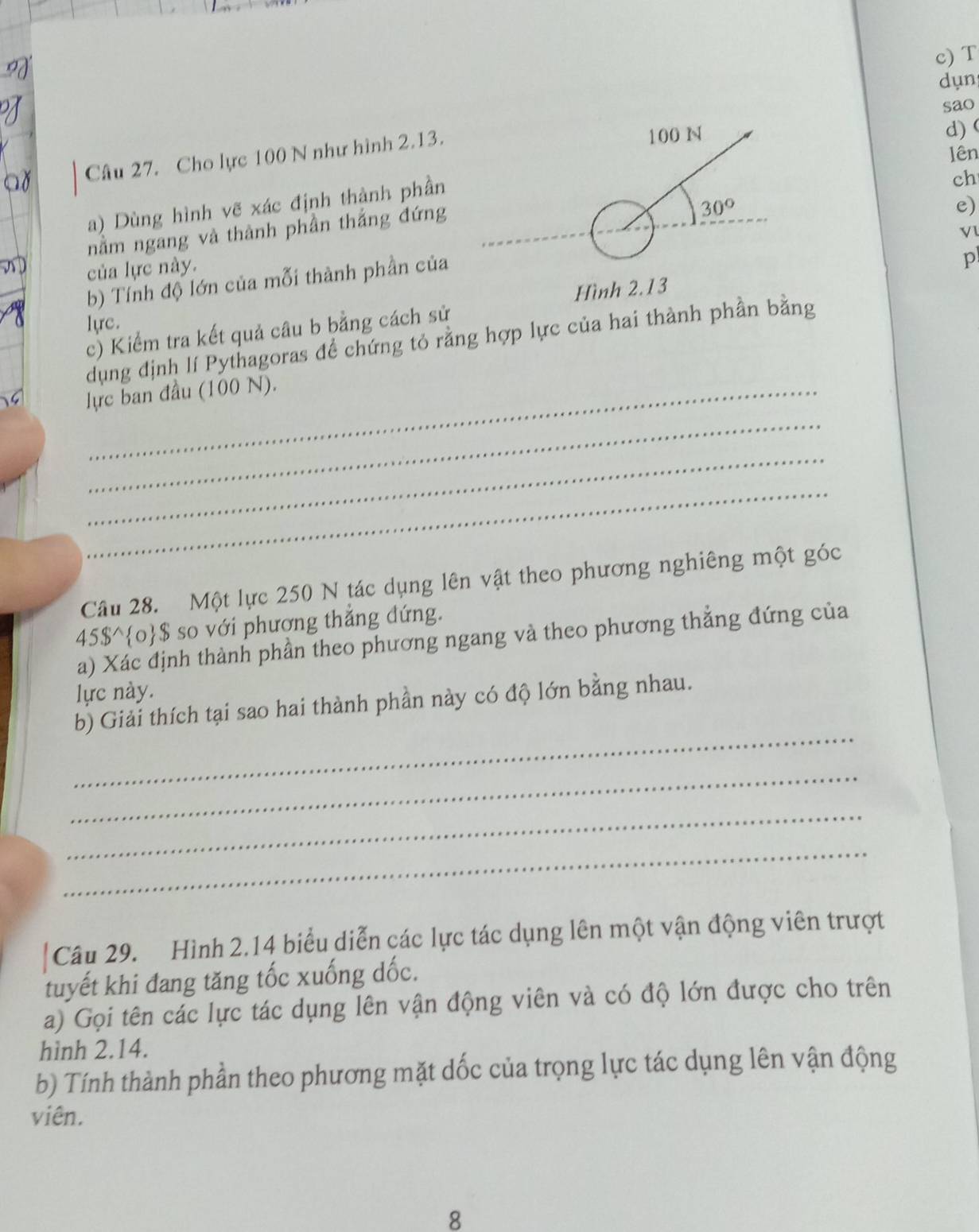 dụn 
sao 
lên 
Câu 27. Cho lực 100 N như hình 2.13.
100 N
d) ( 
a) Dùng hình vẽ xác định thành phần 
ch 
nằm ngang và thành phần thắng đứng
30°
Vl 
b) Tính độ lớn của mỗi thành phần của e) 
của lực này. 
Hình 2.13 
c) Kiểm tra kết quả câu b bằng cách sử p 
lực. 
dụng định lí Pythagoras để chứng tỏ rằng hợp lực của hai thành phần bằng 
lực ban đầu (100 N). 
_ 
_ 
_ 
Câu 28. Một lực 250 N tác dụng lên vật theo phương nghiêng một góc
45$°$ so với phương thẳng đứng. 
a) Xác định thành phần theo phương ngang và theo phương thẳng đứng của 
lực này. 
_ 
b) Giải thích tại sao hai thành phần này có độ lớn bằng nhau. 
_ 
_ 
_ 
Câu 29. Hình 2.14 biểu diễn các lực tác dụng lên một vận động viên trượt 
tuyết khi đang tăng tốc xuống dốc. 
a) Gọi tên các lực tác dụng lên vận động viên và có độ lớn được cho trên 
hình 2.14. 
b) Tính thành phần theo phương mặt dốc của trọng lực tác dụng lên vận động 
viên. 
8