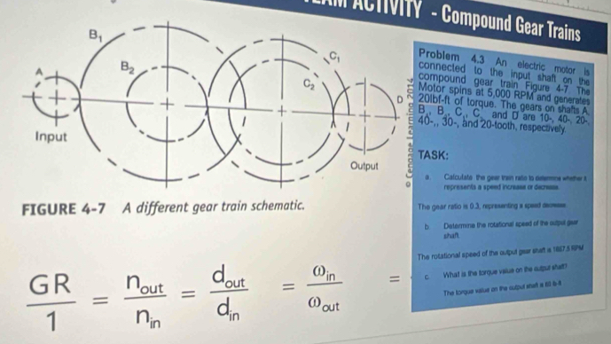 AM ACTIVITY  - Compound Gear Trains
blem 4.3 An electric motor is
ected to the input shaft on the
pound gear train Figure 4-7 The
r spins at 5,000 RPM and generates
-ft of torque. The gears on shafts A
B., C. C. and D are 10-, 40- 20-
30-, and 20-tooth, respectively.
TASK:
Calcufate the gear train rato to detemmns whether t
represents a speed increase or decreass
FIGURE 4-7 A different gear train schematic. The gear ratio is 0.3, representing a spead deomase
b Determine the rotational speed of the outpul gear
shan
 GR/1 =frac n_outn_m=frac d_outd_m=frac omega _momega _out= The rotational speed of the output gear shaft is 1887.5 RPM
c. What is the torque value on the cutpur shatt?
The torque value on the culpul shat a 60 6-6