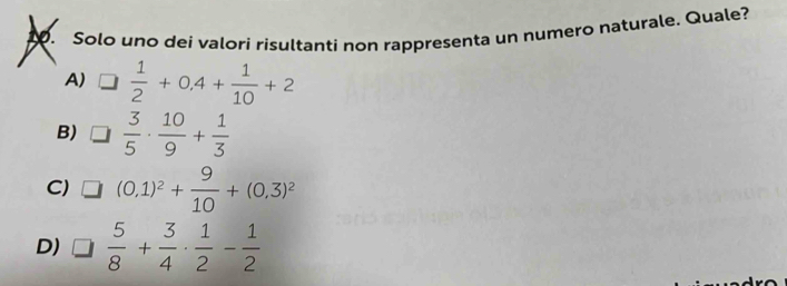 Solo uno dei valori risultanti non rappresenta un numero naturale. Quale?
A) □  1/2 +0.4+ 1/10 +2
B) □  3/5 ·  10/9 + 1/3 
C) (0,1)^2+ 9/10 +(0,3)^2
D) □  5/8 + 3/4 ·  1/2 - 1/2 