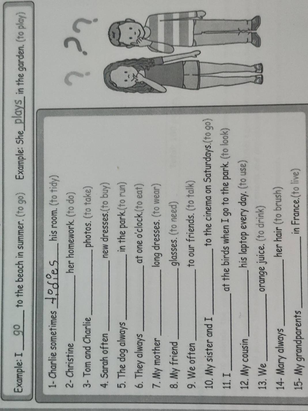 Example: I_ go to the beach in summer. (to go) Example: She_ in the garden. (to play) 
1- Charlie sometimes _his room. (to tidy) 
2- Christine _her homework. (to do) 
3- Tom and Charlie _photos. (to take) 
4. Sarah often_ new dresses.(to buy) 
5. The dog always _in the park.(to run) 
6. They always _at one o'clock.(to eat) 
7. My mother_ long dresses. (to wear) 
8. My friend _glasses. (to need) 
9. We often _to our friends. (to talk) 
10. My sister and I _to the cinema on Saturdays.(to go) 
11. I_ at the birds when I go to the park. (to look) 
12, My cousin_ his laptop every day. (to use) 
13. We_ orange juice. (to drink) 
14- Mary always _her hair (to brush) 
15- My grandparents _in France.(to live)