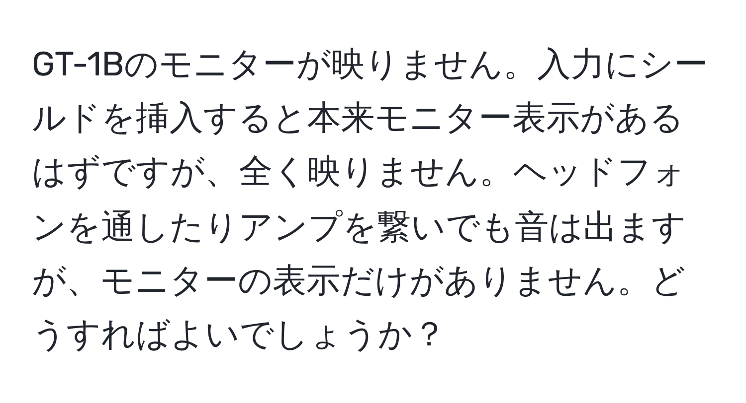 GT-1Bのモニターが映りません。入力にシールドを挿入すると本来モニター表示があるはずですが、全く映りません。ヘッドフォンを通したりアンプを繋いでも音は出ますが、モニターの表示だけがありません。どうすればよいでしょうか？