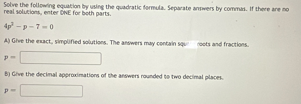 Solve the following equation by using the quadratic formula. Separate answers by commas. If there are no 
real solutions, enter DNE for both parts.
4p^2-p-7=0
A) Give the exact, simplified solutions. The answers may contain sque roots and fractions.
p=□
B) Give the decimal approximations of the answers rounded to two decimal places.
p=□