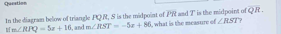 Question 
In the diagram below of triangle PQR, S is the midpoint of overline PR and T is the midpoint of overline QR. 
If m∠ RPQ=5x+16 , and m∠ RST=-5x+86 , what is the measure of ∠ RST 2