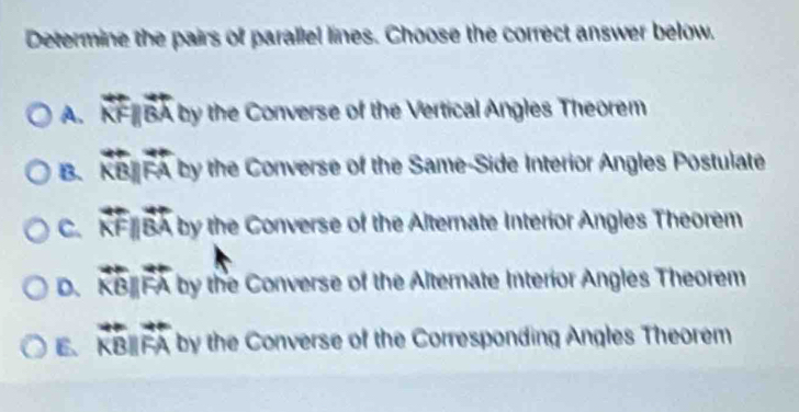 Determine the pairs of parallel lines. Choose the correct answer below.
A. overleftrightarrow KFparallel overleftrightarrow BA by the Converse of the Vertical Angles Theorem
B. overleftrightarrow KBparallel overleftrightarrow FA 0) y the Converse of the Same-Side Interior Angles Postulate
C. overleftrightarrow KFparallel overleftrightarrow BA by the Converse of the Alternate Interior Angles Theorem
D. overleftrightarrow KBparallel overleftrightarrow FA by the Converse of the Alternate Interior Angles Theorem
6、 overleftrightarrow KBparallel overleftrightarrow FA by the Converse of the Corresponding Angles Theorem