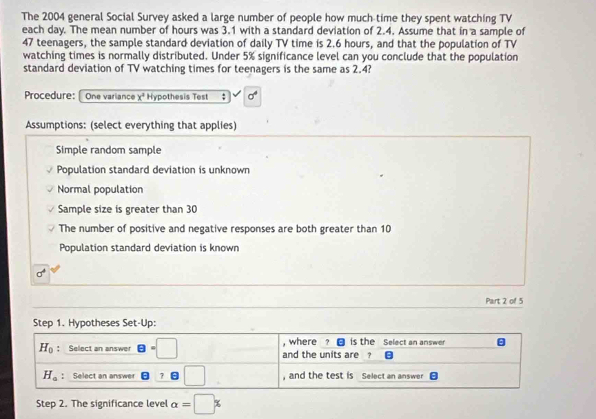 The 2004 general Social Survey asked a large number of people how much time they spent watching TV
each day. The mean number of hours was 3.1 with a standard deviation of 2.4. Assume that in a sample of
47 teenagers, the sample standard deviation of daily TV time is 2.6 hours, and that the population of TV
watching times is normally distributed. Under 5% significance level can you conclude that the population
standard deviation of TV watching times for teenagers is the same as 2.4?
Procedure:  One variance x^2 Hypothesis Test . sigma^4
Assumptions: (select everything that applies)
Simple random sample
Population standard deviation is unknown
Normal population
Sample size is greater than 30
The number of positive and negative responses are both greater than 10
Population standard deviation is known
sigma^4
Part 2 of 5
Step 2. The significance level alpha =□ %