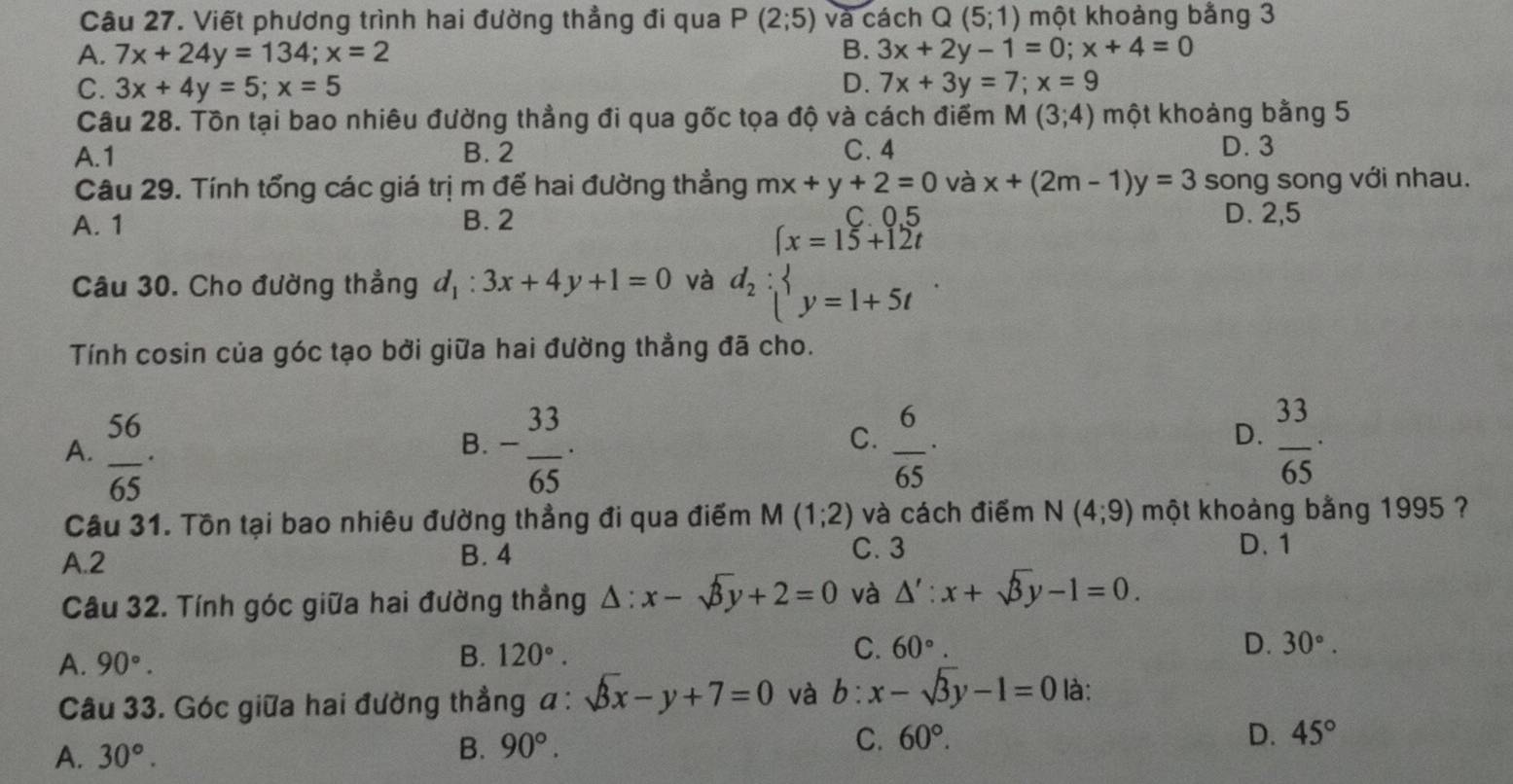 Viết phương trình hai đường thẳng đi qua P(2;5) và cách Q(5;1) một khoảng bằng 3
A. 7x+24y=134;x=2 B. 3x+2y-1=0;x+4=0
C. 3x+4y=5;x=5 D. 7x+3y=7;x=9
Câu 28. Tồn tại bao nhiêu đường thẳng đi qua gốc tọa độ và cách điểm M(3;4) một khoảng bằng 5
A.1 B. 2 C. 4 D. 3
Câu 29. Tính tổng các giá trị m đế hai đường thẳng mx+y+2=0 và x+(2m-1)y=3 song song với nhau.
A. 1 B. 2
E D. 2,5
Câu 30. Cho đường thẳng d_1:3x+4y+1=0 và d_2:beginarrayl x=15+12t y=1+5tendarray. .
Tính cosin của góc tạo bởi giữa hai đường thẳng đã cho.
D.
A.  56/65 · - 33/65 ·  6/65 ·  33/65 ·
B.
C.
Câu 31. Tồn tại bao nhiêu đường thẳng đi qua điểm M (1;2) và cách điểm N(4;9) một khoảng bằng 1995 ?
A.2 B. 4 C. 3
D. 1
Câu 32. Tính góc giữa hai đường thẳng △ :x-sqrt(3)y+2=0 và △ ':x+sqrt(3)y-1=0.
B. 120°.
C. 60°. D. 30°.
A. 90°. là:
Câu 33. Góc giữa hai đường thẳng a:sqrt(3)x-y+7=0 và b:x-sqrt(3)y-1=0
A. 30°. B. 90°. C. 60°.
D. 45°