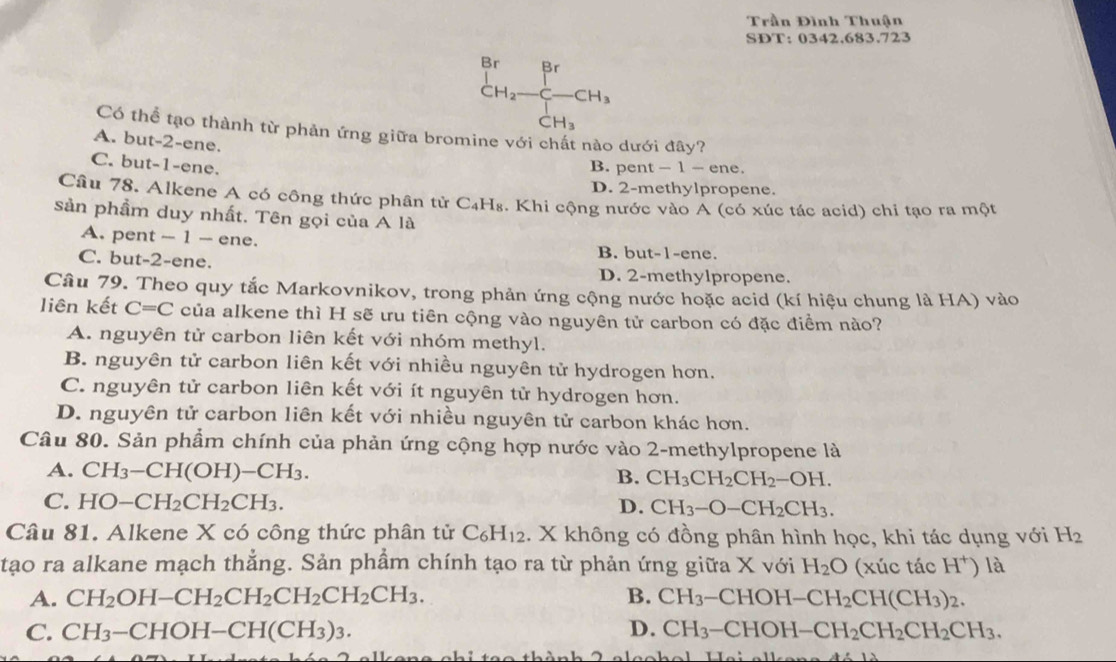Trần Đình Thuận
SDT: 0342.683.723
Br Br
CH_2-C-CH_3
CH_3
Có thể tạo thành từ phản ứng giữa bromine với chất nào dưới đây?
A. but-2-ene.
C. but-1-ene.
B. pent - 1 -e ne.
D. 2-methylpropene.
Câu 78. Alkene A có công thức phân tử C₄H₈. Khi cộng nước vào A (có xúc tác acid) chi tạo ra một
sản phẩm duy nhất. Tên gọi của A là
A. pent ~ 1 - ene. B. but-1-ene.
C. but-2-ene.
D. 2-methylpropene.
Câu 79. Theo quy tắc Markovnikov, trong phản ứng cộng nước hoặc acid (kí hiệu chung là HA) vào
liên kết C=C của alkene thì H sẽ ưu tiên cộng vào nguyên tử carbon có đặc điểm nào?
A. nguyên tử carbon liên kết với nhóm methyl.
B. nguyên tử carbon liên kết với nhiều nguyên tử hydrogen hơn.
C. nguyên tử carbon liên kết với ít nguyên tử hydrogen hơn.
D. nguyên tử carbon liên kết với nhiều nguyên tử carbon khác hơn.
Câu 80. Sản phẩm chính của phản ứng cộng hợp nước vào 2-methylpropene là
A. CH_3-CH(OH)-CH_3.
B. CH_3CH_2CH_2-OH.
C. HO-CH_2CH_2CH_3. D. CH_3-O-CH_2CH_3.
Câu 81. Alkene X có công thức phân tử C_6H_12. X không có đồng phân hình học, khi tác dụng với H_2
tạo ra alkane mạch thẳng. Sản phẩm chính tạo ra từ phản ứng giữa X với H_2O (xúc tác H^+) là
A. CH_2OH-CH_2CH_2CH_2CH_2CH_3. B. CH_3-CHOH-CH_2CH(CH_3)_2.
C. CH_3-CHOH-CH(CH_3)_3. D. CH_3-CHOH-CH_2CH_2CH_2CH_3.