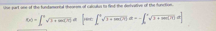 Use part one of the fundamental theorem of calculus to find the derivative of the function.
f(x)=∈t _x^(0sqrt 3+sec (7t))dt[Hint:∈t _x^(0sqrt 3+sec (7t))dt=-∈t _0^(xsqrt 3+sec (7t))dt]