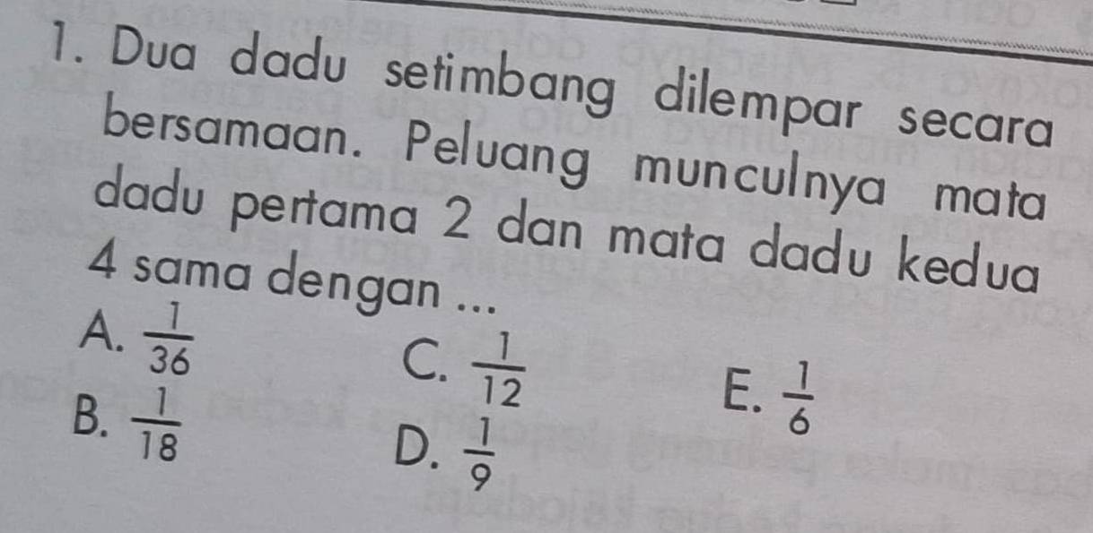 Dua dadu setimbang dilempar secara
bersamaan. Peluang munculnya mata
dadu pertama 2 dan mata dadu kedua
4 sama dengan ...
A.  1/36   1/12   1/6 
C.
B.  1/18 
E.
D.  1/9 