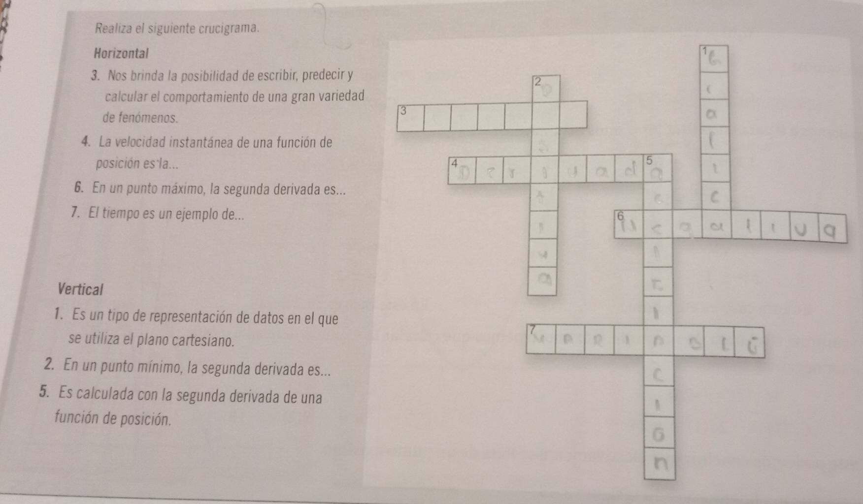 Realiza el siguiente crucigrama. 
Horizontal 
3. Nos brinda la posibilidad de escribir, predecir y 
calcular el comportamiento de una gran variedad 
de fenómenos. 
4. La velocidad instantánea de una función de 
posición es la... 
6. En un punto máximo, la segunda derivada es... 
7. El tiempo es un ejemplo de... 
Vertical 
1. Es un tipo de representación de datos en el que 
se utiliza el plano cartesiano. 
2. En un punto mínimo, la segunda derivada es... 
5. Es calculada con la segunda derivada de una 
función de posición.