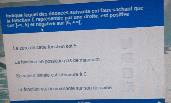 Indique lequel des énoncés suivants est faux sachant que
la fonction f, représentée par une droite, est positive
sur 1-∈fty ,5] et négative sur [5,+∈fty [,
Le zéro de cette fonction est 5.
La fonction ne possède pas de minimum.
Sa valeur initiale est inférieure à 0.
La fonction est décroissante sur son domaine.