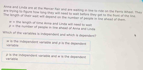 Anna and Linda are at the Mercer Fair and are waiting in line to ride on the Ferris Wheel. They
are trying to figure how long they will need to wait before they get to the front of the line.
The length of their wait will depend on the number of people in line ahead of them.
w= the length of time Anna and Linda will need to wait
p= the number of people in line ahead of Anna and Linda
Which of the variables is independent and which is dependent?
w is the independent variable and p is the dependent
variable
p is the independent variable and w is the dependent
variable