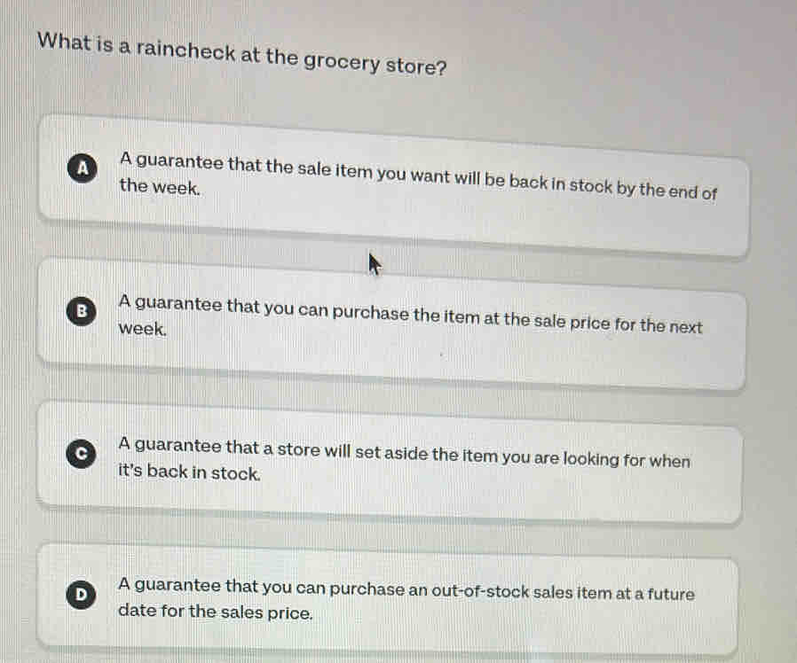 What is a raincheck at the grocery store?
A A guarantee that the sale item you want will be back in stock by the end of
the week.
B A guarantee that you can purchase the item at the sale price for the next
week.
C A guarantee that a store will set aside the item you are looking for when
it's back in stock.
D A guarantee that you can purchase an out-of-stock sales item at a future
date for the sales price.