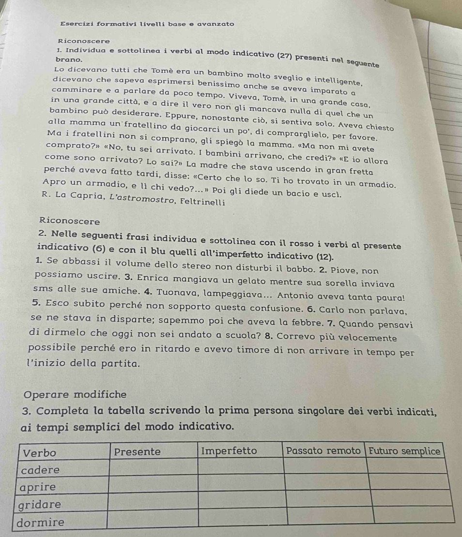 Esercizi formativi livelli base e avanzato
Riconoscere
1. Individua e sottolinea i verbi al modo indicativo (27) presenti nel seguente
brano.
Lo dicevano tutti che Tomè era un bambino molto sveglio e intelligente,
dicevano che sapeva esprimersi benissimo anche se aveva imparato a
camminare e a parlare da poco tempo. Viveva, Tomè, in una grande casa,
in una grande città, e a dire il vero non gli mancava nulla di quel che un
bambino può desiderare. Eppure, nonostante ciò, si sentiva solo. Aveva chiesto
alla mamma un fratellino da giocarci un po’, di comprarglielo, per favore.
Ma i fratellini non si comprano, gli spiegò la mamma. «Ma non mi avete
comprato?» «No, tu sei arrivato. I bambini arrivano, che credi?» «E io allora
come sono arrivato? Lo sai?» La madre che stava uscendo in gran fretta
perché aveva fatto tardi, disse: «Certo che lo so. Ti ho trovato in un armadio.
Apro un armadio, e lì chi vedo?...» Poi gli diede un bacio e uscì.
R. La Capria, L’astromostro, Feltrinelli
Riconoscere
2. Nelle seguenti frasi individua e sottolinea con il rosso i verbi al presente
indicativo (6) e con il blu quelli all’imperfetto indicativo (12).
1. Se abbassi il volume dello stereo non disturbi il babbo. 2. Piove, non
possiamo uscire. 3. Enrica mangiava un gelato mentre sua sorella inviava
sms alle sue amiche. 4. Tuonava, lampeggiava... Antonio aveva tanta paura!
5. Esco subito perché non sopporto questa confusione. 6. Carlo non parlava,
se ne stava in disparte; sapemmo poi che aveva la febbre. 7. Quando pensavi
di dirmelo che oggi non sei andato a scuola? 8. Correvo più velocemente
possibile perché ero in ritardo e avevo timore di non arrivare in tempo per
l’inizio della partita.
Operare modifiche
3. Completa la tabella scrivendo la prima persona singolare dei verbi indicati,
ai tempi semplici del modo indicativo.