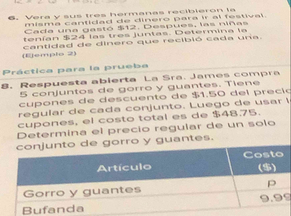 Vera y sus tres hermanas recibierón la 
misma cantidad de dinero para ir al festival. 
Cada una gastó $12. Despues, las niñas 
tenían $24 las tres juntas. Determina la 
cantidad de dinero que recibió cada una. 
(Ejemplo 2) 
Práctica para la prueba 
8. Respuesta abierta La Sra. James compra
5 conjuntos de gorro y guantes. Tiene 
cupones de descuento de $1.50 del preció 
regular de cada conjunto. Luego de usar l 
cupones, el costo total es de $48.75. 
Determina el precio reguíar de un solo 
guantes.