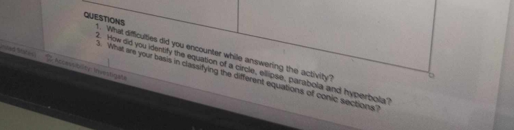 QUESTIONS . What difficulties did you encounter while answering the activity? 
2. How did you identify the equation of a circle, ellipse, parabola and hyperbola 
Accessibility: Investigate 
B. What are your basis in classifying the different equations of conic sections?