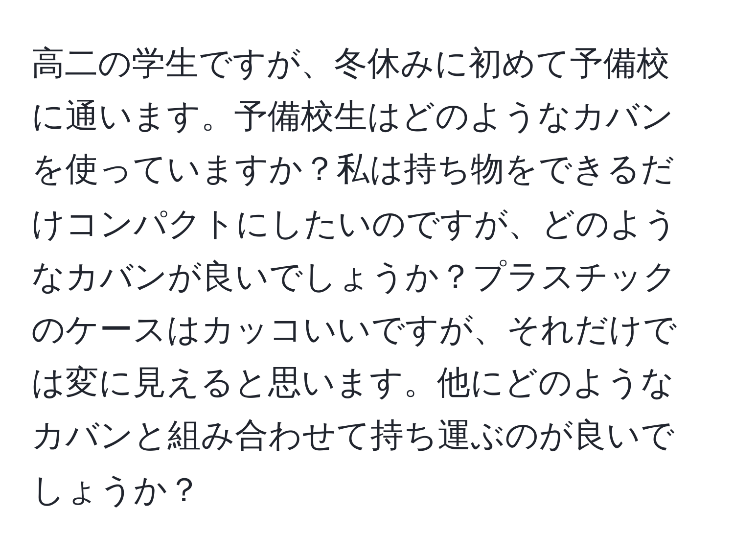 高二の学生ですが、冬休みに初めて予備校に通います。予備校生はどのようなカバンを使っていますか？私は持ち物をできるだけコンパクトにしたいのですが、どのようなカバンが良いでしょうか？プラスチックのケースはカッコいいですが、それだけでは変に見えると思います。他にどのようなカバンと組み合わせて持ち運ぶのが良いでしょうか？