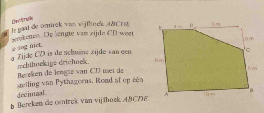 Omtrek 
Je gaat de omtrek van vijfhoek ABCDE
berekenen. De lengte van zijde CD weet 
je nog niet. 
# Zijde CD is de schuine zijde van een 
rechthoekige driehoek. 
Bereken de lengte van CD met de 
stelling van Pythagoras. Rond af op één 
decimaal. 
Bereken de omtrek van vijfhoek ABCDE.