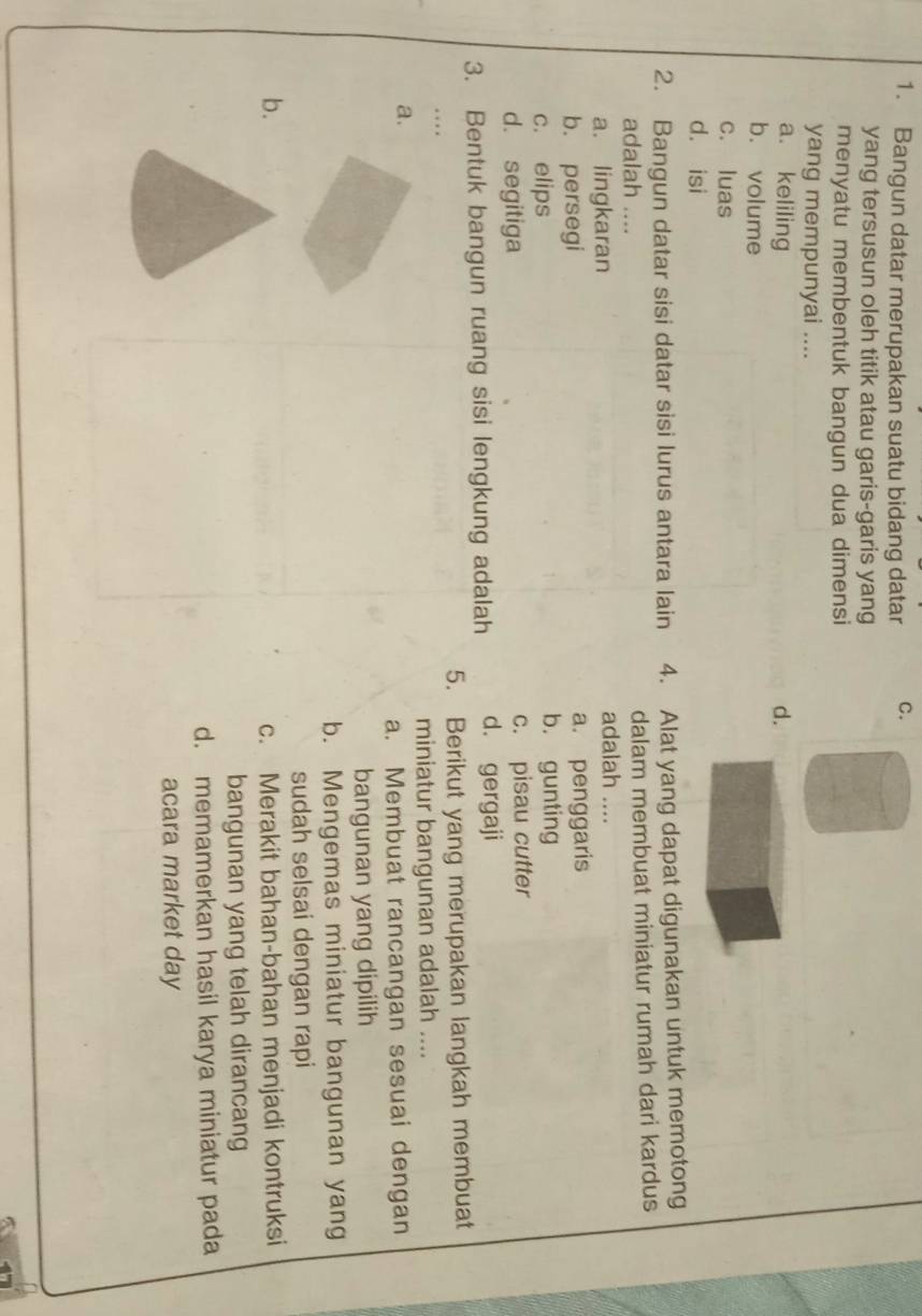 Bangun datar merupakan suatu bidang datar C.
yang tersusun oleh titik atau garis-garis yang
menyatu membentuk bangun dua dimensi
yang mempunyai ....
a. keliling d.
b. volume
c. luas
d. isi
2. Bangun datar sisi datar sisi lurus antara lain 4. Alat yang dapat digunakan untuk memotong
adalah .... dalam membuat miniatur rumah dari kardus
a. lingkaran adalah ....
b. persegi a. penggaris
c. elips b. gunting
d. segitiga c. pisau cutter
3. Bentuk bangun ruang sisi lengkung adalah d. gergaji
5. Berikut yang merupakan langkah membuat
miniatur bangunan adalah ....
a.
a. Membuat rancangan sesuai dengan
bangunan yang dipilih
b. Mengemas miniatur bangunan yang
sudah selsai dengan rapi
b. c. Merakit bahan-bahan menjadi kontruksi
bangunan yang telah dirancang
d. memamerkan hasil karya miniatur pada
acara market day