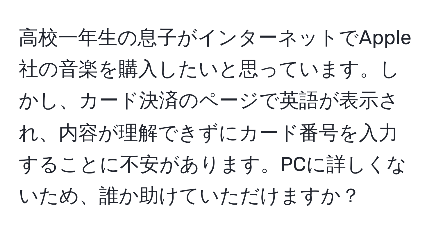 高校一年生の息子がインターネットでApple社の音楽を購入したいと思っています。しかし、カード決済のページで英語が表示され、内容が理解できずにカード番号を入力することに不安があります。PCに詳しくないため、誰か助けていただけますか？