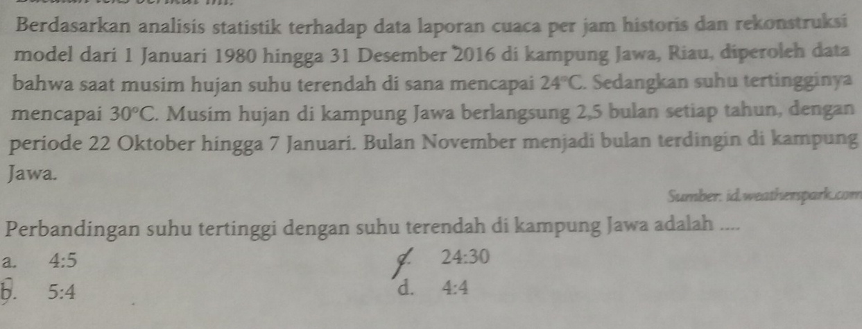 Berdasarkan analisis statistik terhadap data laporan cuaca per jam historis dan rekonstruksi
model dari 1 Januari 1980 hingga 31 Desember 2016 di kampung Jawa, Riau, diperoleh data
bahwa saat musim hujan suhu terendah di sana mencapai 24°C. Sedangkan suhu tertingginya
mencapai 30°C. Musim hujan di kampung Jawa berlangsung 2,5 bulan setiap tahun, dengan
periode 22 Oktober hingga 7 Januari. Bulan November menjadi bulan terdingin di kampung
Jawa.
Sumber. id.weatherspark.com
Perbandingan suhu tertinggi dengan suhu terendah di kampung Jawa adalah ....
a. 4:5
I 24:30
b. 5:4 d. 4:4