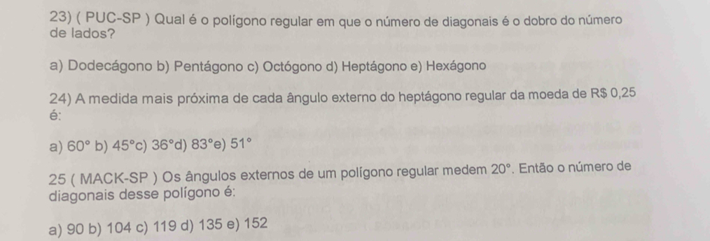 ( PUC-SP ) Qual éo polígono regular em que o número de diagonais é o dobro do número
de lados?
a) Dodecágono b) Pentágono c) Octógono d) Heptágono e) Hexágono
24) A medida mais próxima de cada ângulo externo do heptágono regular da moeda de R$ 0,25
é:
a) 60° b) 45° c) 36° d) 83° e) 51°
25 ( MACK-SP ) Os ângulos externos de um polígono regular medem 20°. Então o número de
diagonais desse polígono é:
a) 90 b) 104 c) 119 d) 135 e) 152