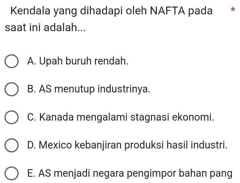 Kendala yang dihadapi oleh NAFTA pada * *
saat ini adalah...
A. Upah buruh rendah.
B. AS menutup industrinya.
C. Kanada mengalami stagnasi ekonomi.
D. Mexico kebanjiran produksi hasil industri.
E. AS menjadi negara pengimpor bahan pang