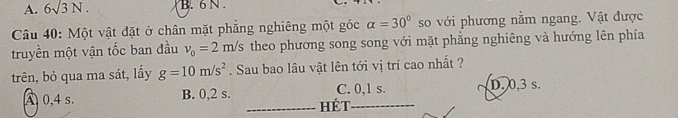 A. 6surd 3N. B. 6 N.
Câu 40: Một vật đặt ở chân mặt phẳng nghiêng một góc alpha =30° so với phương nằm ngang. Vật được
truyền một vận tốc ban đầu nu _0=2m/s theo phương song song với mặt phẳng nghiêng và hướng lên phía
trên, bỏ qua ma sát, lấy g=10m/s^2. Sau bao lâu vật lên tới vị trí cao nhất ?
A 0,4 s. B. 0, 2 s. C. 0, 1 s. D. 0, 3 s.
_HéT