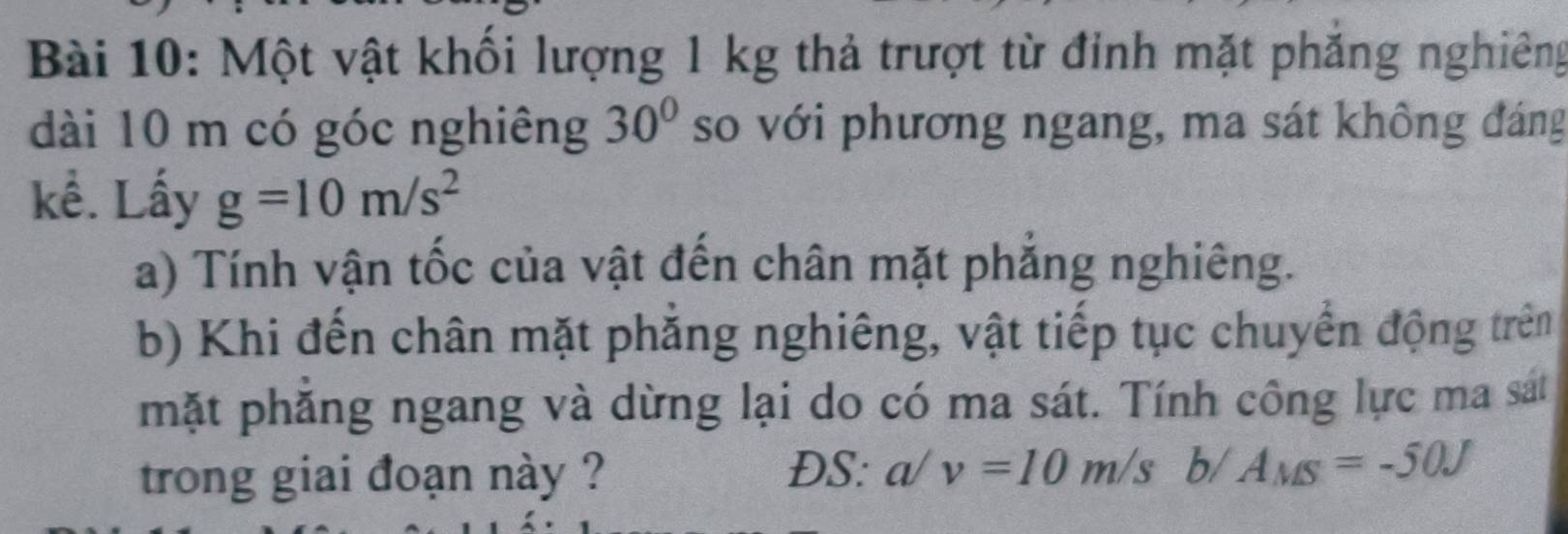 Một vật khối lượng 1 kg thả trượt từ đỉnh mặt phăng nghiêng 
dài 10 m có góc nghiêng 30° so với phương ngang, ma sát không đáng 
kể. Lấy g=10m/s^2
a) Tính vận tốc của vật đến chân mặt phẳng nghiêng. 
b) Khi đến chân mặt phẳng nghiêng, vật tiếp tục chuyển động trên 
mặt phăng ngang và dừng lại do có ma sát. Tính công lực ma sát 
trong giai đoạn này ? 
ĐS: a/v=10m/sb/A_MS=-50J