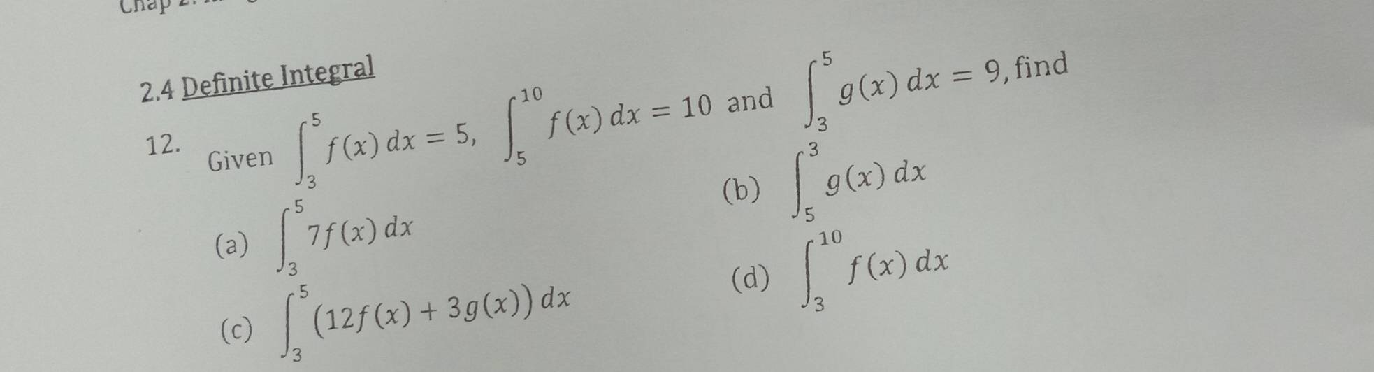 Chap 
2.4 Definite Integral 
12. Given
∈t _3^5f(x)dx=5, ∈t _5^(10)f(x)dx=10 and ∈t _3^5g(x)dx=9 , find 
(b) ∈t _5^3g(x)dx
(a) ∈t _3^57f(x)dx
(c) ∈t _3^5(12f(x)+3g(x))dx
(d) ∈t _3^(10)f(x)dx