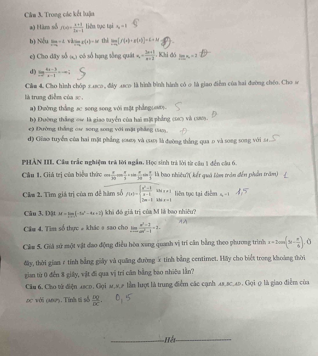 Trong các kết luận
a) Hàm số f(x)= (x+1)/2x-1  liên tục ta x_0=1
b) Nếu limlimits _xto ∈fty =L và limlimits _xto ∈fty g(x)=M thì limlimits _xto x_3[f(x)+g(x)]=L+M. 
c) Cho dãy shat O(u_s) có số hạng tồng quát u_n= (2n+1)/n+2 . Khi đó limlimits _xto ∈fty u_a=2
d) limlimits _xto 1^+ (4x-3)/x-1 =-∈fty ;
Câu 4. Cho hình chóp злвсь, đáy лвсь là hình bình hành có 0 là giao điểm của hai đường chéo. Cho м
là trung điềm của sc .
a) Đường thẳng вc song song với mặt phẳng(AMD).
b) Đường thẳng om là giao tuyến của hai mặt phẳng (SC) Và (SBD).
c) Đường thẳng om song song với mặt phẳng (Μ).
d) Giao tuyến của hai mặt phẳng (оMь) νà (εæ) là đường thẳng qua đ và song song với sA .
PHÀN III. Câu trắc nghiệm trả lời ngắn. Học sinh trả lời từ câu 1 đến câu 6.
Câu 1. Giá trị của biểu thức cos  π /30 cos  π /5 +sin  π /30 sin  π /5  là bao nhiêu?( kết quả làm tròn đến phần trăm)
Câu 2. Tìm giá trị của m để hàm số f(x)=beginarrayl  (x^2-1)/x-1 khix!= 1 2m-1khix=1endarray. liên tục tại điểm x_0=1
Câu 3. Đặt M=limlimits _xto -1(-5x^3-4x+2) khi đó giá trị của M là bao nhiêu?
Câu 4. Tìm số thực # khác 0 sao cho limlimits _nto +∈fty  (n^2-2)/an^2-1 =2.
Câu 5. Giả sử một vật dao động điều hòa xung quanh vị trí cân bằng theo phương trình x=2cos (5t- π /6 ) Ở
đây, thời gian t tính bằng giây và quãng đường x tính bằng centimet. Hãy cho biết trong khoảng thời
gian từ 0 đến 8 giây, vật đi qua vị trí cân bằng bao nhiêu lần?
Câu 6. Cho tứ diện 4BCD. Gọi м,N,p lần lượt là trung điểm các cạnh лв,βс,лD. Gọi q là giao điểm của
DC với (MNP). Tính tỉ số  DQ/DC .
Hết