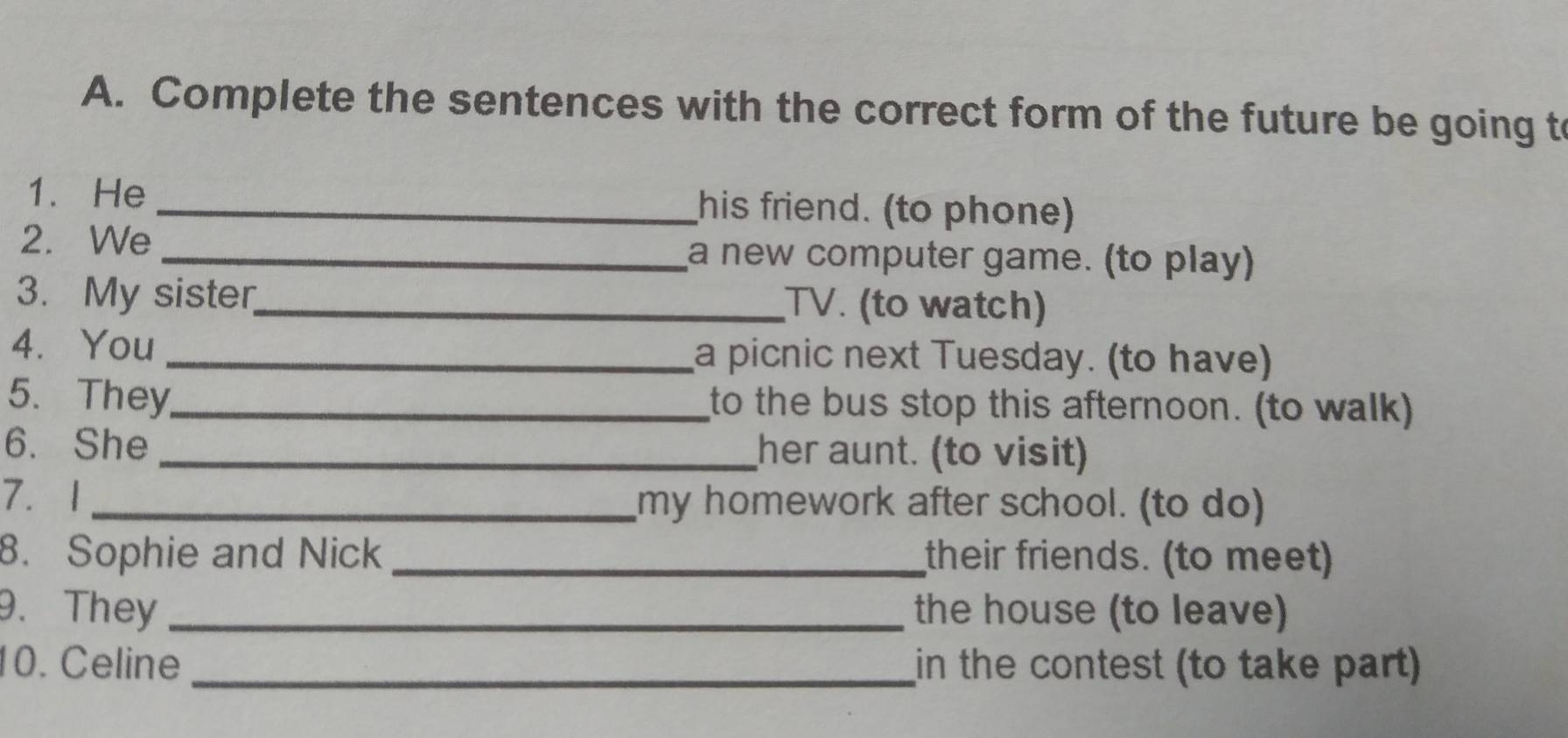 Complete the sentences with the correct form of the future be going t 
1. He _his friend. (to phone) 
2. We _a new computer game. (to play) 
3. My sister_ TV. (to watch) 
4. You _a picnic next Tuesday. (to have) 
5. They_ to the bus stop this afternoon. (to walk) 
6. She _her aunt. (to visit) 
7. 1 _my homework after school. (to do) 
8. Sophie and Nick _their friends. (to meet) 
9. They _the house (to leave) 
10. Celine _in the contest (to take part)