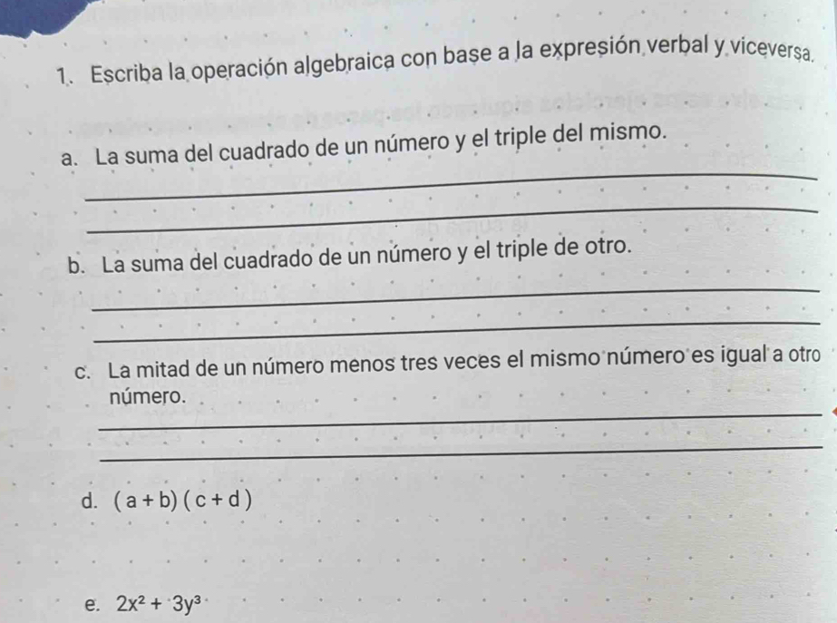 Escriba la operación algebraica con base a la expresión verbal y viceversa. 
_ 
a. La suma del cuadrado de un número y el triple del mismo. 
_ 
b. La suma del cuadrado de un número y el triple de otro. 
_ 
_ 
c. La mitad de un número menos tres veces el mismo número es igual a otro 
_ 
número. 
_ 
d. (a+b)(c+d)
e. 2x^2+3y^3