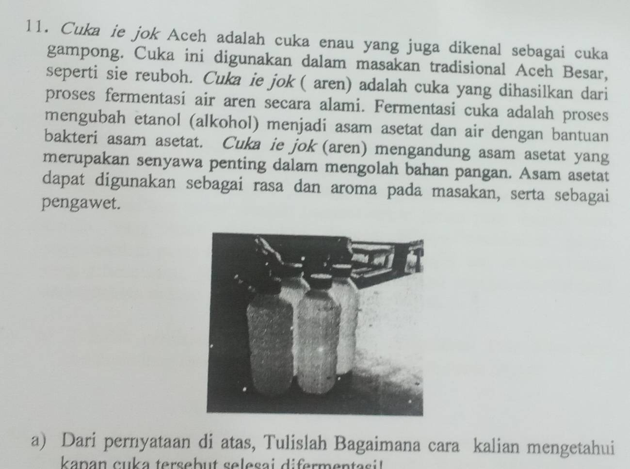 Cuka ie jok Aceh adalah cuka enau yang juga dikenal sebagai cuka 
gampong. Cuka ini digunakan dalam masakan tradisional Aceh Besar, 
seperti sie reuboh. Cuka ie jok ( aren) adalah cuka yang dihasilkan dari 
proses fermentasi air aren secara alami. Fermentasi cuka adalah proses 
mengubah etanol (alkohol) menjadi asam asetat dan air dengan bantuan 
bakteri asam asetat. Cuka ie jok (aren) mengandung asam asetat yang 
merupakan senyawa penting dalam mengolah bahan pangan. Asam asetat 
dapat digunakan sebagai rasa dan aroma pada masakan, serta sebagai 
pengawet. 
a) Dari pernyataan di atas, Tulislah Bagaimana cara kalian mengetahui 
kanan cuka tersebut selesai difermentasil