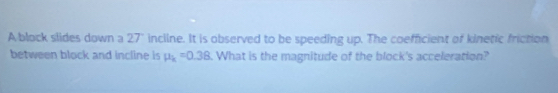 A block slides down a 27" incline. It is observed to be speeding up. The coefficient of kinetic friction 
between block and incline is mu _k=0.38. What is the magnitude of the block's acceleration?