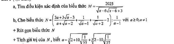 a, Tìm điều kiện xác định của biểu thức M=frac 2025sqrt(x-6sqrt x-6)+3
b, Cho biểu thức N=( (3a+3sqrt(a)-3)/a+sqrt(a)-2 + 1/sqrt(a)-1 + 1/sqrt(a)+2 -2): 1/a-1  với a≥ 0; a!= 1
+ Rút gọn biểu thức N 
+ Tính giá trị của N , biết alpha =sqrt[3](2+10sqrt frac 1)27+sqrt[3](2-10sqrt frac 1)27