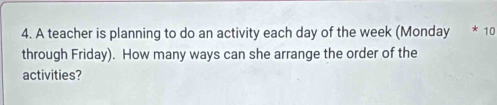 A teacher is planning to do an activity each day of the week (Monday * 10 
through Friday). How many ways can she arrange the order of the 
activities?