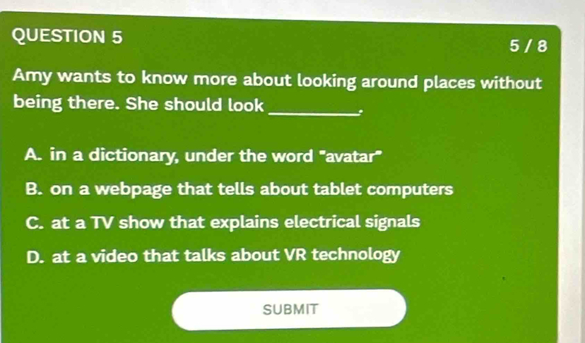 5 / 8
Amy wants to know more about looking around places without
being there. She should look_
A. in a dictionary, under the word "avatar"
B. on a webpage that tells about tablet computers
C. at a TV show that explains electrical signals
D. at a video that talks about VR technology
Submit