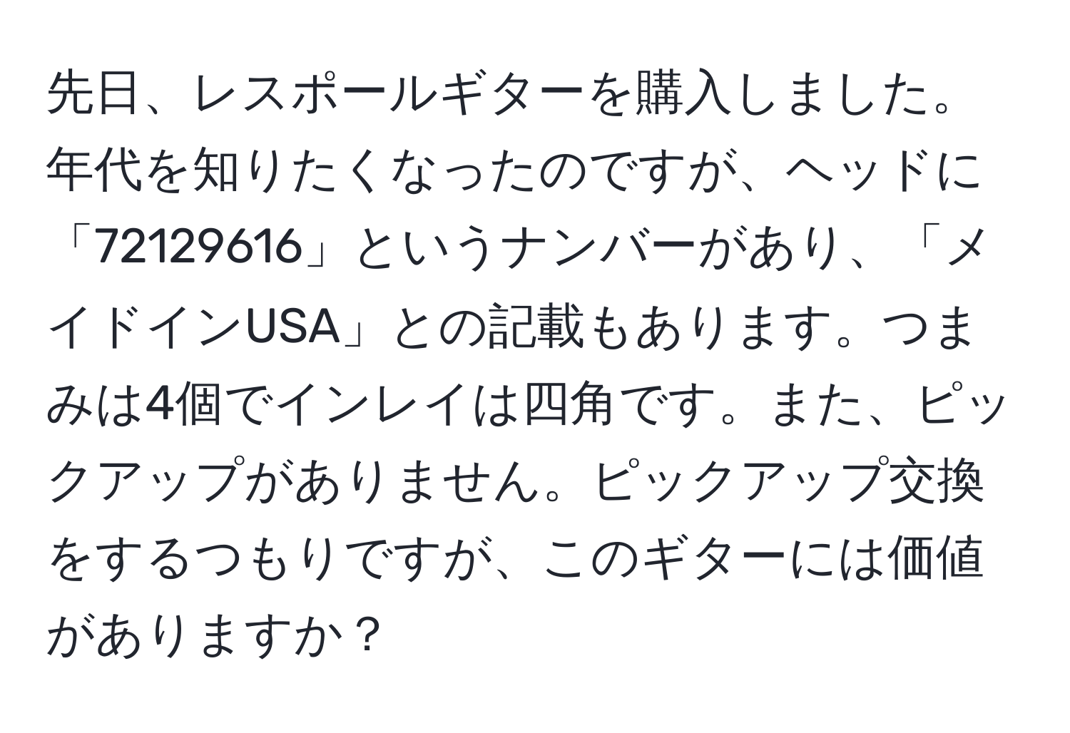 先日、レスポールギターを購入しました。年代を知りたくなったのですが、ヘッドに「72129616」というナンバーがあり、「メイドインUSA」との記載もあります。つまみは4個でインレイは四角です。また、ピックアップがありません。ピックアップ交換をするつもりですが、このギターには価値がありますか？