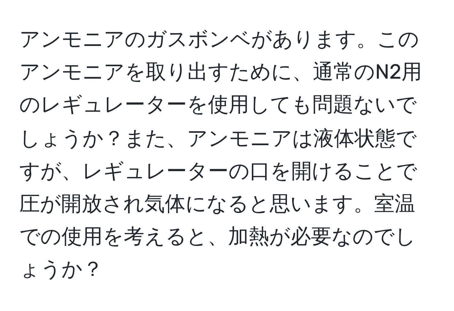 アンモニアのガスボンベがあります。このアンモニアを取り出すために、通常のN2用のレギュレーターを使用しても問題ないでしょうか？また、アンモニアは液体状態ですが、レギュレーターの口を開けることで圧が開放され気体になると思います。室温での使用を考えると、加熱が必要なのでしょうか？