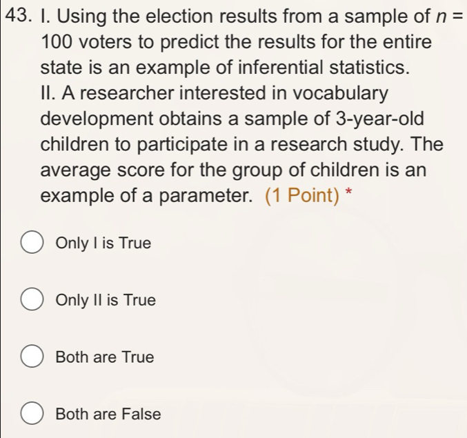 Using the election results from a sample of n=
100 voters to predict the results for the entire
state is an example of inferential statistics.
II. A researcher interested in vocabulary
development obtains a sample of 3 -year-old
children to participate in a research study. The
average score for the group of children is an
example of a parameter. (1 Point) *
Only I is True
Only II is True
Both are True
Both are False